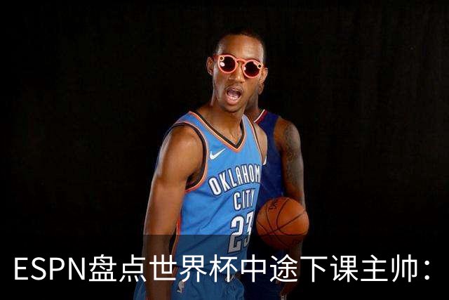 ESPN盘点世界杯中途下课主帅：拉穆奇上榜 洛佩特吉、车范根在列